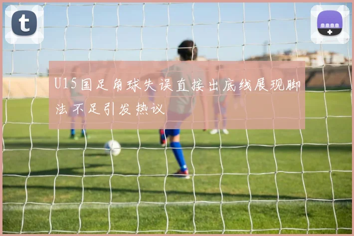 U15国足角球失误直接出底线展现脚法不足引发热议