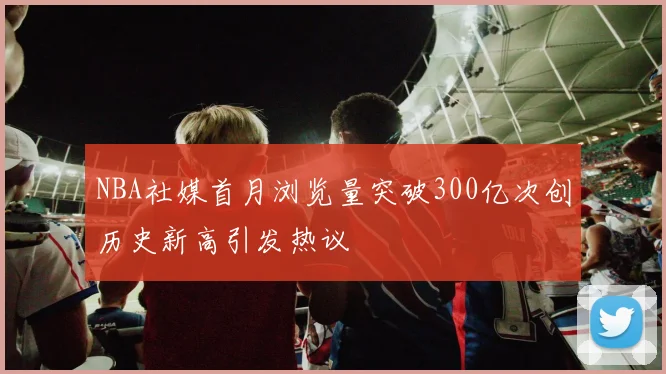 NBA社媒首月浏览量突破300亿次创历史新高引发热议