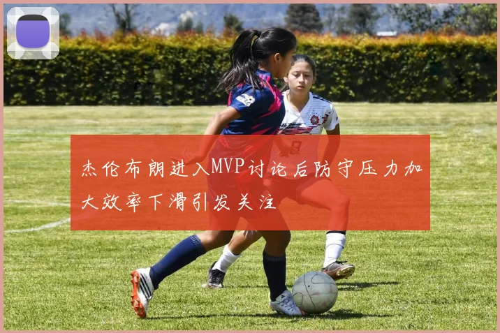 杰伦布朗进入MVP讨论后防守压力加大效率下滑引发关注