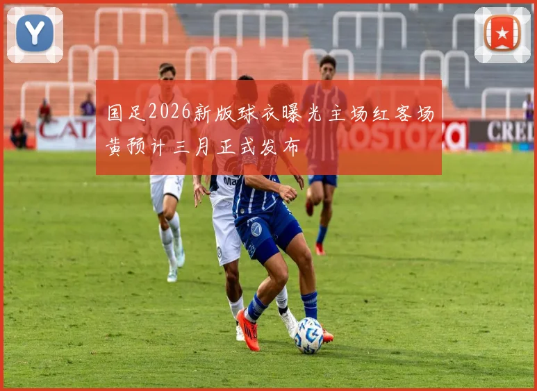 国足2026新版球衣曝光主场红客场黄预计三月正式发布
