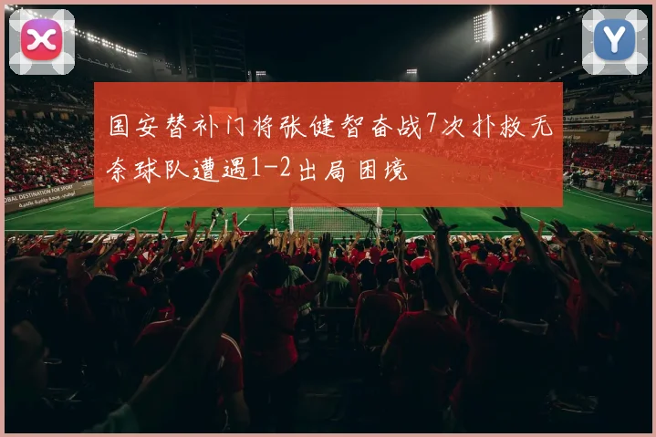 国安替补门将张健智奋战7次扑救无奈球队遭遇1-2出局困境