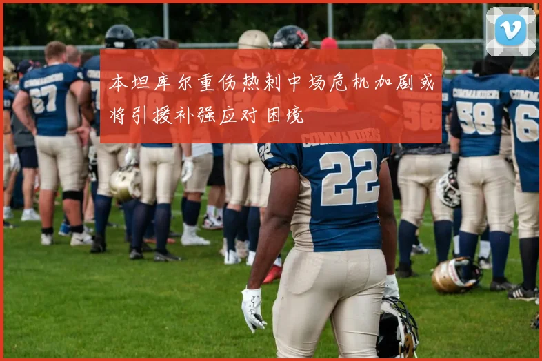 本坦库尔重伤热刺中场危机加剧或将引援补强应对困境