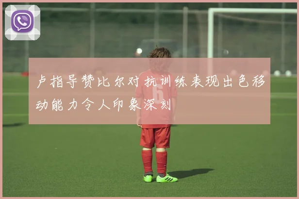 卢指导赞比尔对抗训练表现出色移动能力令人印象深刻