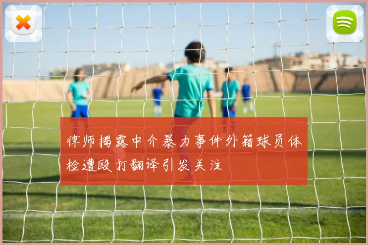律师揭露中介暴力事件外籍球员体检遭殴打翻译引发关注