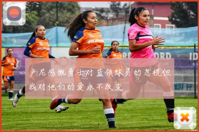 卢尼感慨勇士对蓝领球员的忽视但我对他们的爱永不改变