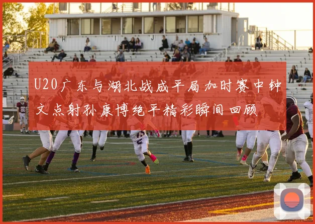 U20广东与湖北战成平局加时赛中钟文点射孙康博绝平精彩瞬间回顾