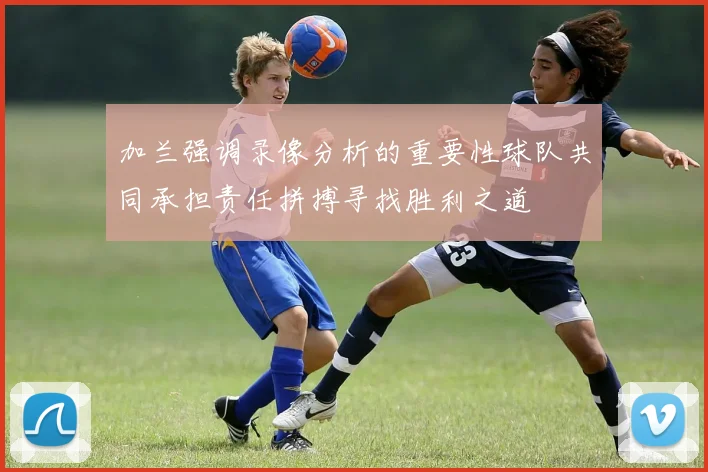 加兰强调录像分析的重要性球队共同承担责任拼搏寻找胜利之道