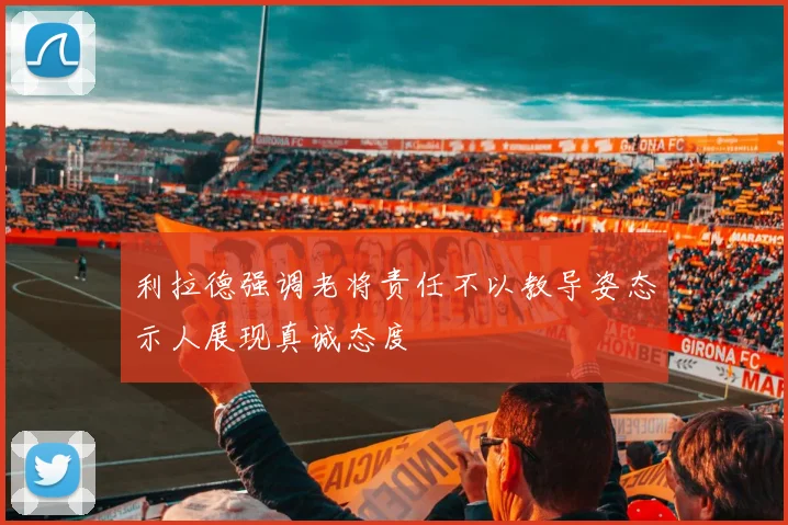 利拉德强调老将责任不以教导姿态示人展现真诚态度