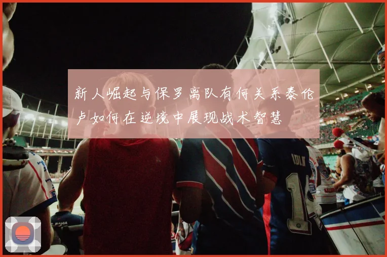 新人崛起与保罗离队有何关系泰伦卢如何在逆境中展现战术智慧