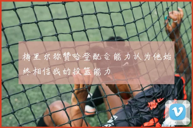 梅里尔称赞哈登配合能力认为他始终相信我的投篮能力