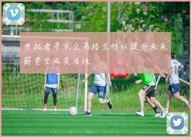 开拓者寻求交易格兰特以提升未来薪资空间灵活性