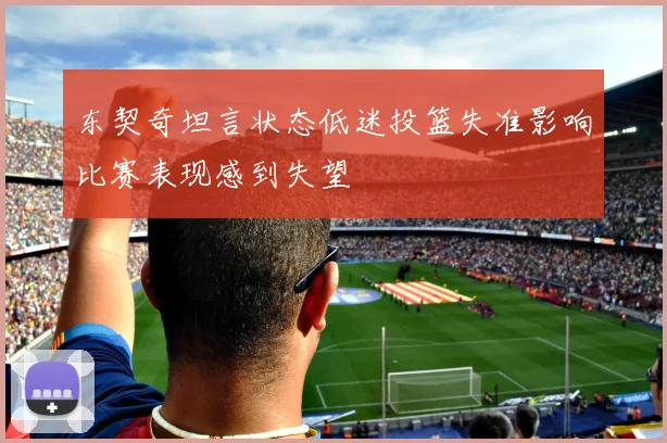 东契奇坦言状态低迷投篮失准影响比赛表现感到失望