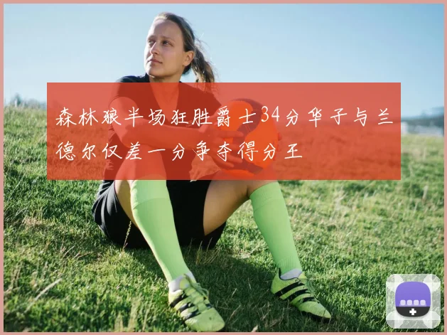 森林狼半场狂胜爵士34分华子与兰德尔仅差一分争夺得分王
