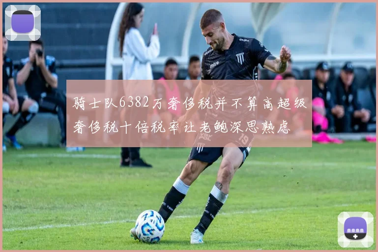 骑士队6382万奢侈税并不算高超级奢侈税十倍税率让老鲍深思熟虑
