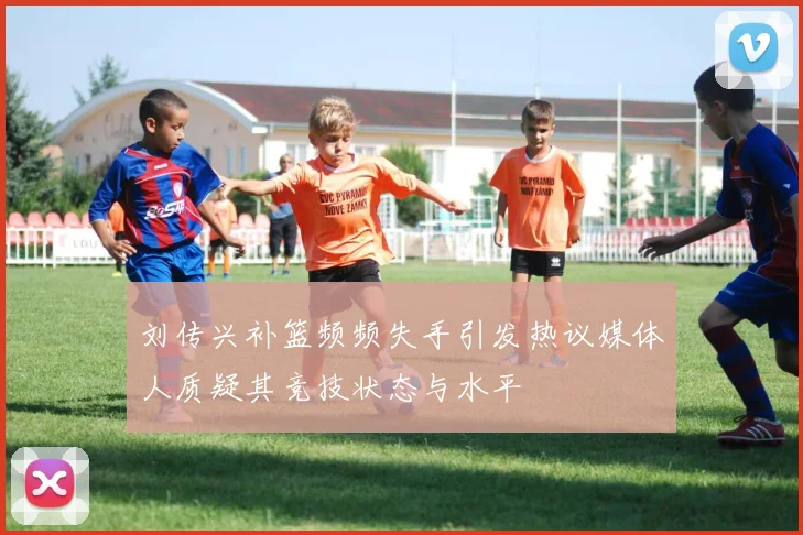 刘传兴补篮频频失手引发热议媒体人质疑其竞技状态与水平