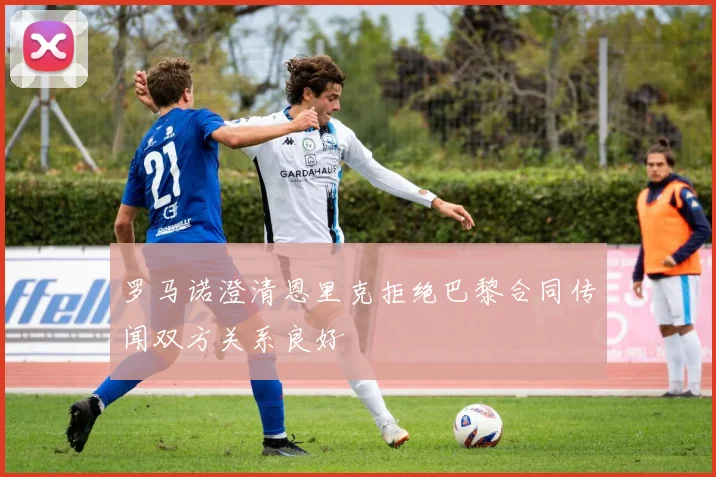 罗马诺澄清恩里克拒绝巴黎合同传闻双方关系良好
