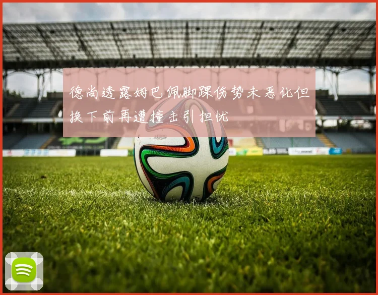 德尚透露姆巴佩脚踝伤势未恶化但换下前再遭撞击引担忧