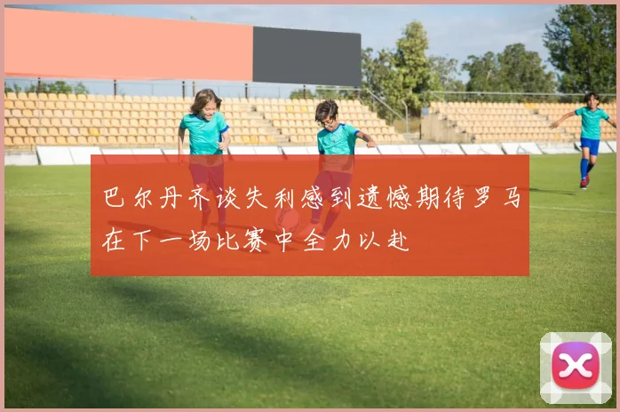 巴尔丹齐谈失利感到遗憾期待罗马在下一场比赛中全力以赴
