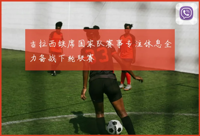 吉拉西缺席国家队赛事专注休息全力备战下轮联赛