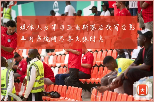 媒体人分享与亚当斯赛后夜宵合影羊肉串烧烤尽享美味时光