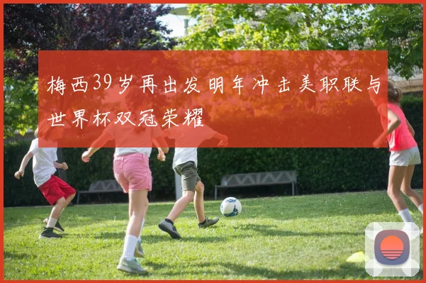 梅西39岁再出发明年冲击美职联与世界杯双冠荣耀