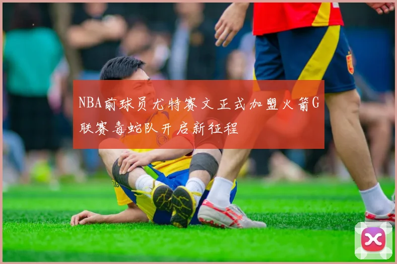 NBA前球员尤特赛文正式加盟火箭G联赛毒蛇队开启新征程