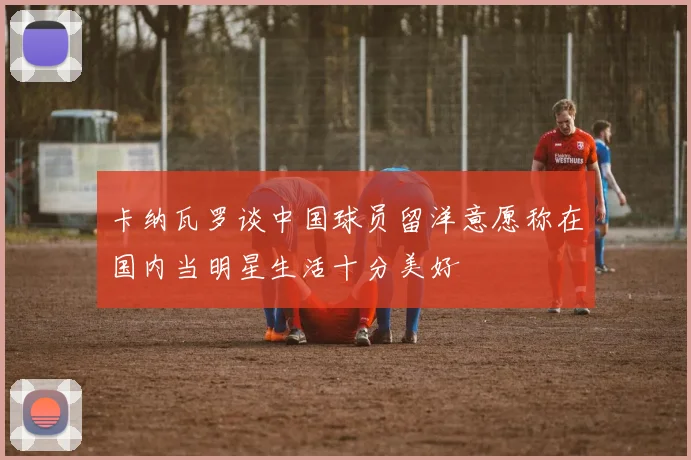 卡纳瓦罗谈中国球员留洋意愿称在国内当明星生活十分美好