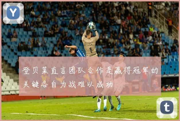 登贝莱直言团队合作是赢得冠军的关键各自为战难以成功