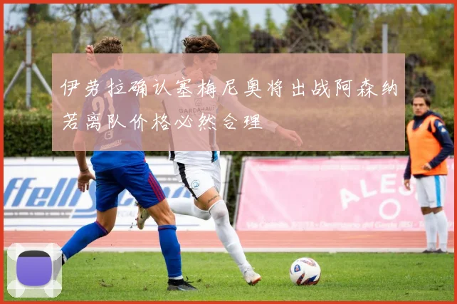 伊劳拉确认塞梅尼奥将出战阿森纳若离队价格必然合理