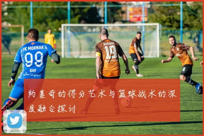 约基奇的得分艺术与篮球战术的深度融合探讨