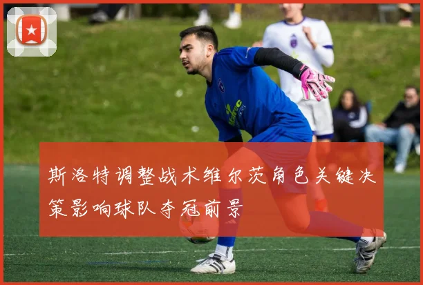 斯洛特调整战术维尔茨角色关键决策影响球队夺冠前景