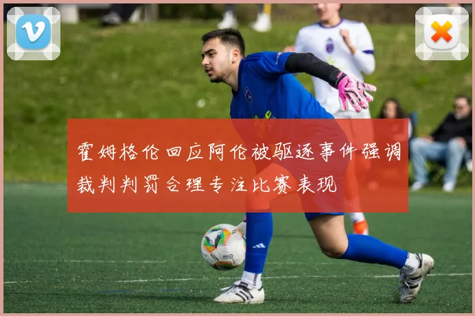 霍姆格伦回应阿伦被驱逐事件强调裁判判罚合理专注比赛表现