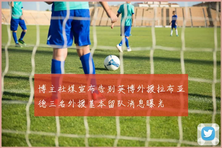 博主社媒宣布告别英博外援拉布亚德三名外援基本留队消息曝光