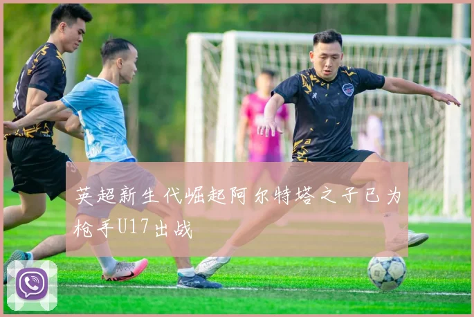 英超新生代崛起阿尔特塔之子已为枪手U17出战