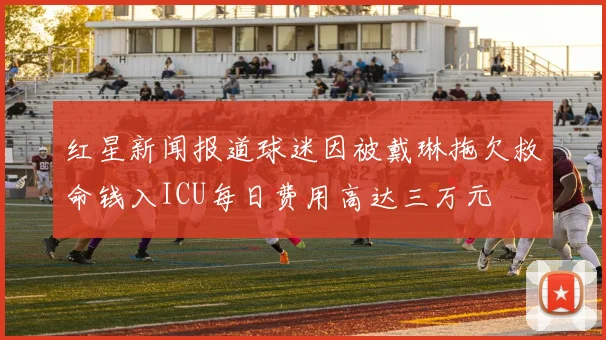 红星新闻报道球迷因被戴琳拖欠救命钱入ICU每日费用高达三万元