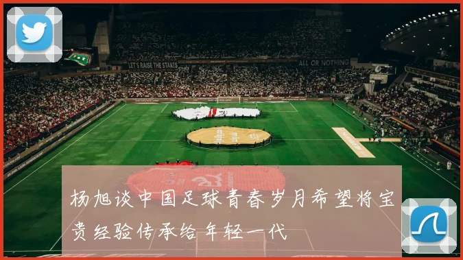 杨旭谈中国足球青春岁月希望将宝贵经验传承给年轻一代