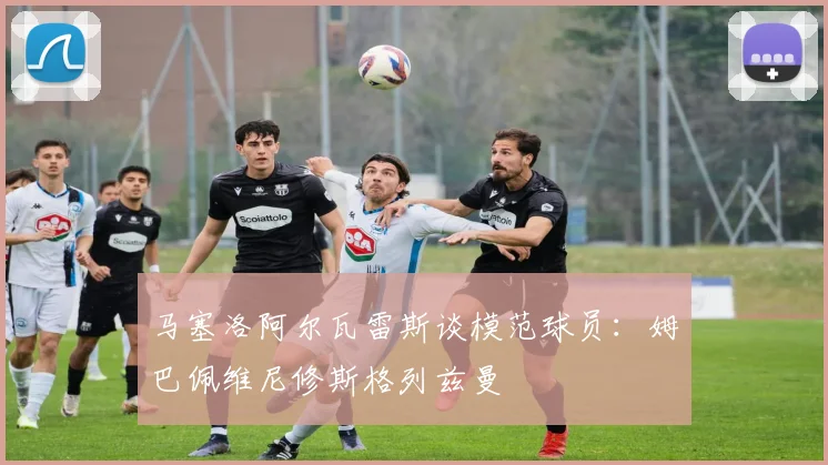 马塞洛阿尔瓦雷斯谈模范球员：姆巴佩维尼修斯格列兹曼