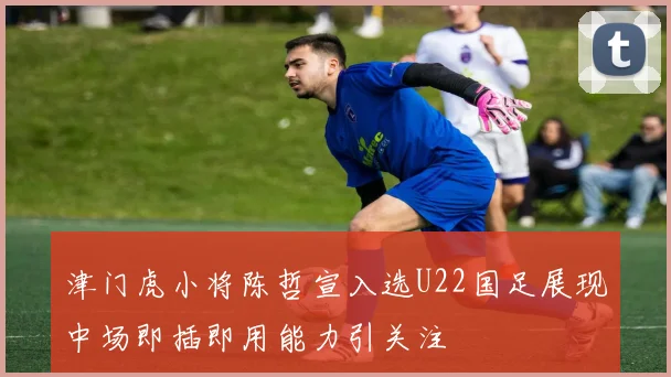 津门虎小将陈哲宣入选U22国足展现中场即插即用能力引关注