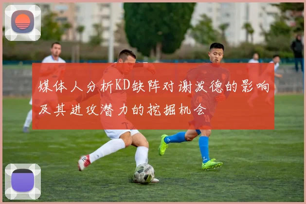 媒体人分析KD缺阵对谢泼德的影响及其进攻潜力的挖掘机会